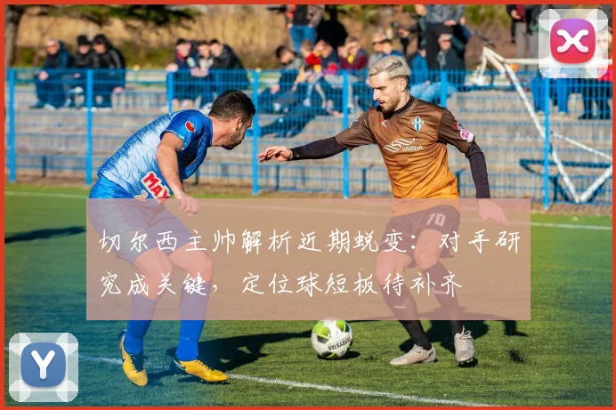 切尔西主帅解析近期蜕变：对手研究成关键，定位球短板待补齐