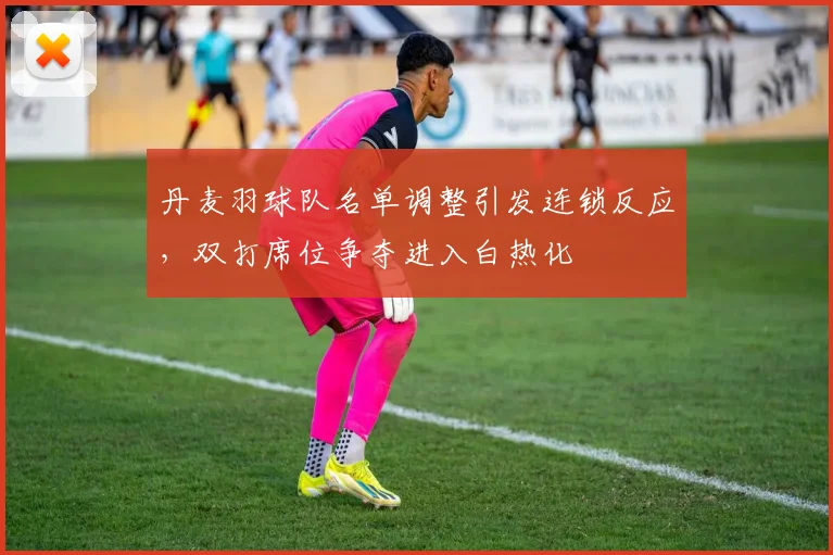 丹麦羽球队名单调整引发连锁反应，双打席位争夺进入白热化