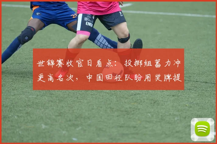世锦赛收官日看点：投掷组蓄力冲更高名次，中国田径队盼用奖牌提振士气