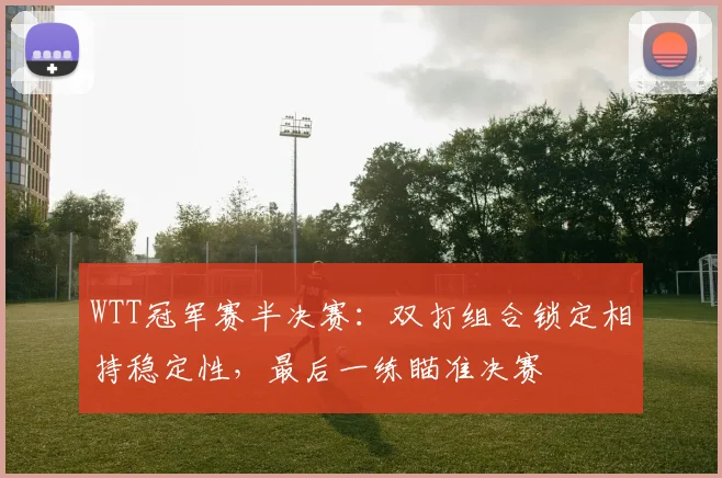WTT冠军赛半决赛：双打组合锁定相持稳定性，最后一练瞄准决赛