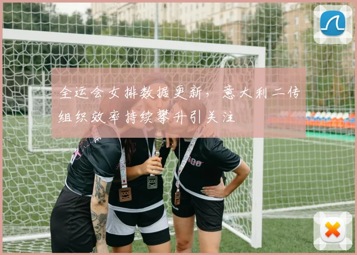 全运会女排数据更新，意大利二传组织效率持续攀升引关注