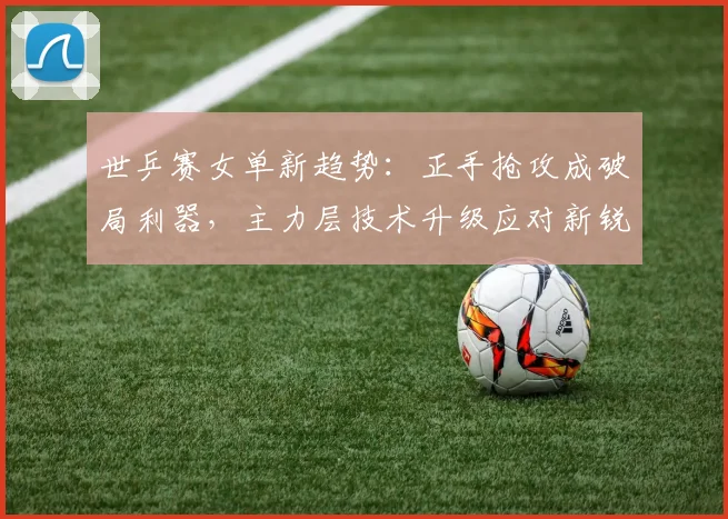世乒赛女单新趋势：正手抢攻成破局利器，主力层技术升级应对新锐挑战