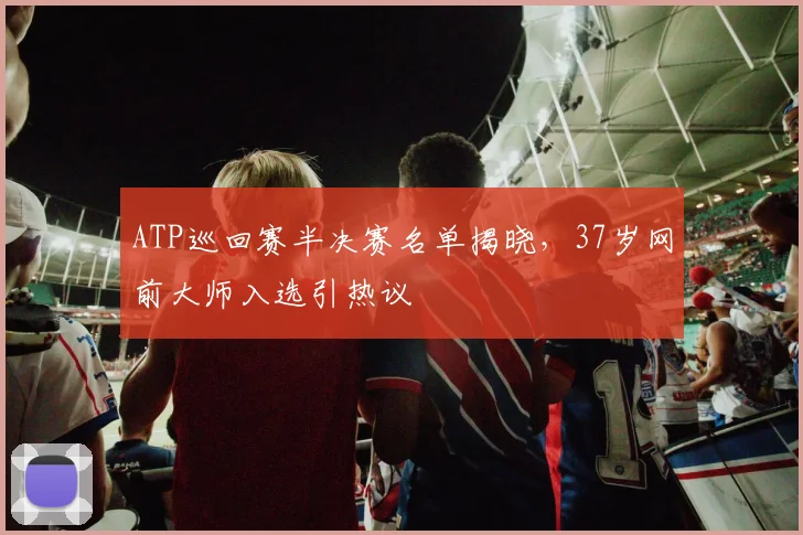 ATP巡回赛半决赛名单揭晓，37岁网前大师入选引热议
