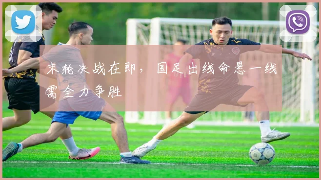 末轮决战在即，国足出线命悬一线需全力争胜