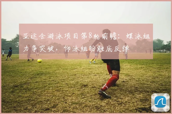 亚运会游泳项目第8轮前瞻：蝶泳组力争突破，仰泳组盼触底反弹