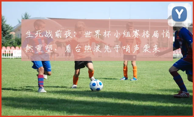 生死战前夜：世界杯小组赛格局悄然重塑，看台热浪先于哨声袭来