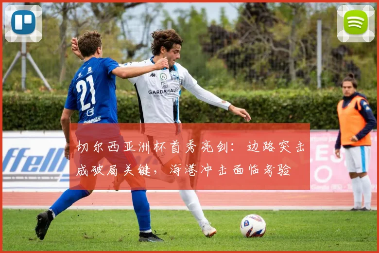 切尔西亚洲杯首秀亮剑：边路突击成破局关键，海港冲击面临考验