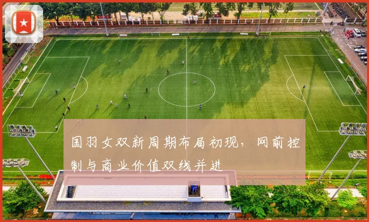 国羽女双新周期布局初现，网前控制与商业价值双线并进