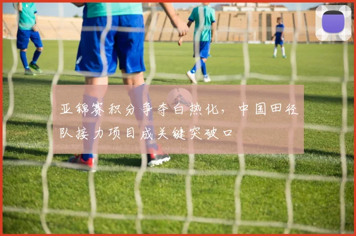 亚锦赛积分争夺白热化，中国田径队接力项目成关键突破口