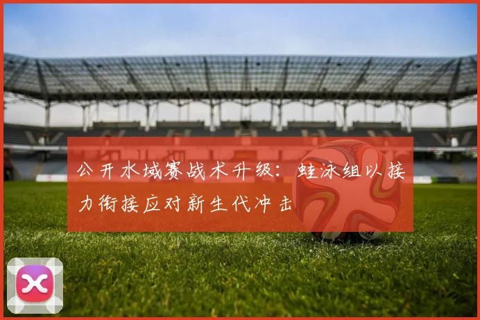 公开水域赛战术升级：蛙泳组以接力衔接应对新生代冲击