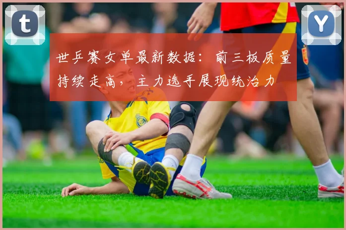 世乒赛女单最新数据：前三板质量持续走高，主力选手展现统治力