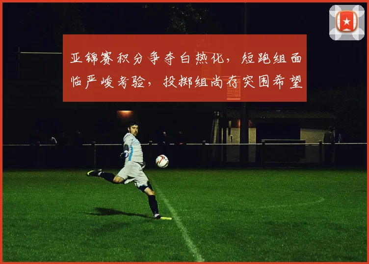 亚锦赛积分争夺白热化，短跑组面临严峻考验，投掷组尚存突围希望