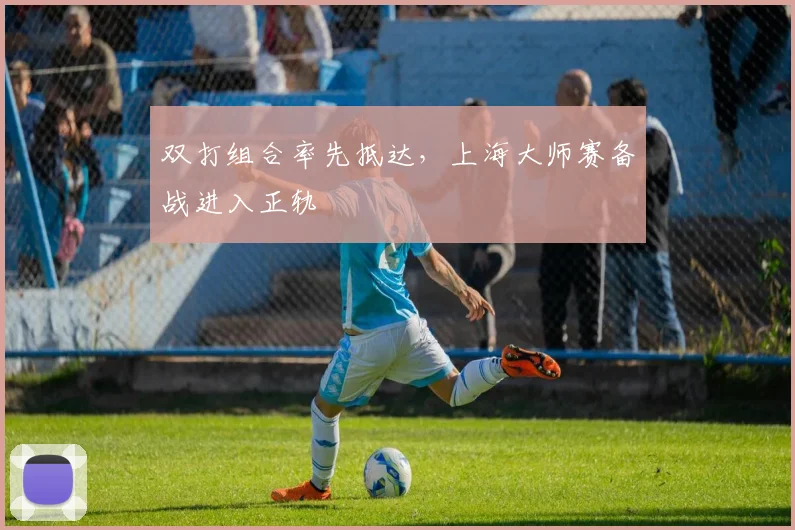 双打组合率先抵达，上海大师赛备战进入正轨