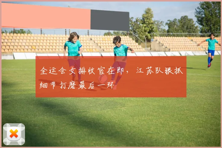 全运会女排收官在即，江苏队狠抓细节打磨最后一环