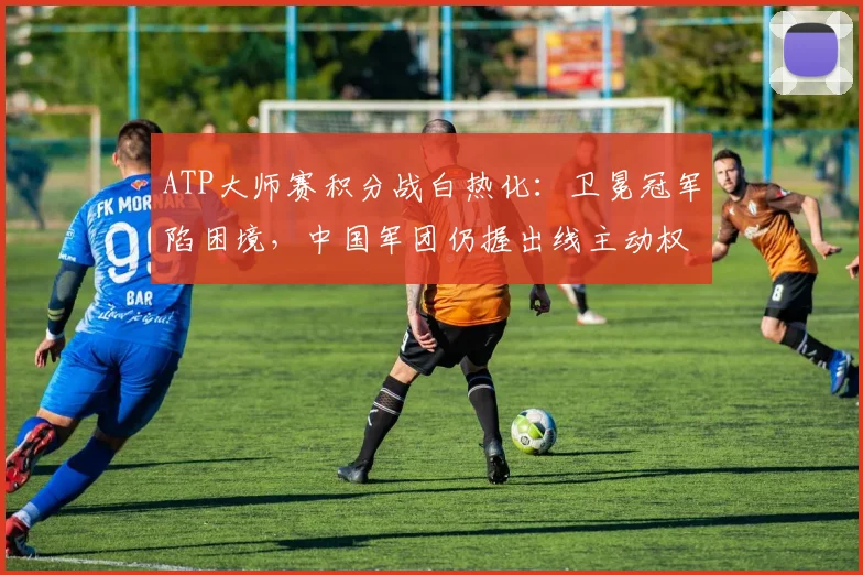 ATP大师赛积分战白热化：卫冕冠军陷困境，中国军团仍握出线主动权