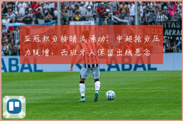 亚冠积分榜暗流涌动：中超抢分压力陡增，西班牙人保留出线悬念