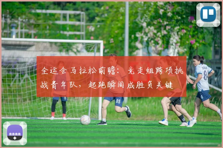 全运会马拉松前瞻：竞走组跨项挑战青年队，起跑瞬间成胜负关键