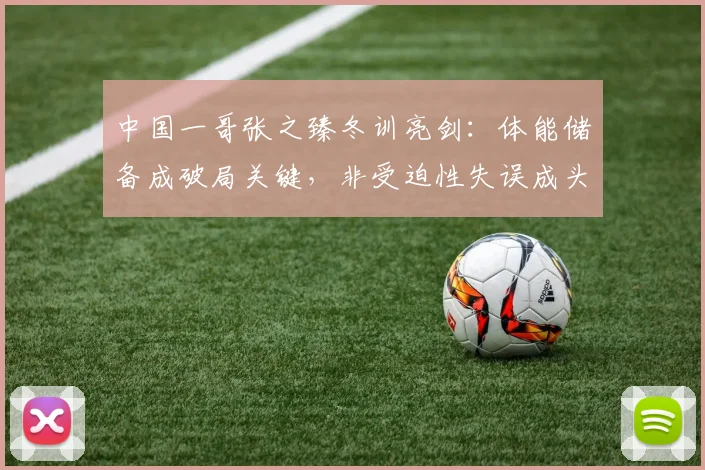 中国一哥张之臻冬训亮剑：体能储备成破局关键，非受迫性失误成头号课题