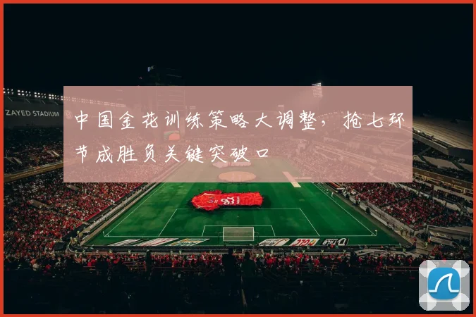 中国金花训练策略大调整，抢七环节成胜负关键突破口