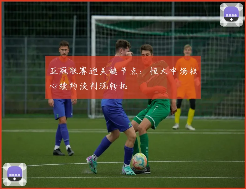 亚冠联赛迎关键节点，恒大中场核心续约谈判现转机