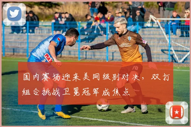 国内赛场迎来美网级别对决，双打组合挑战卫冕冠军成焦点