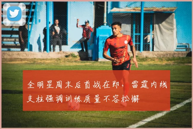 全明星周末后首战在即，雷霆内线支柱强调训练质量不容松懈