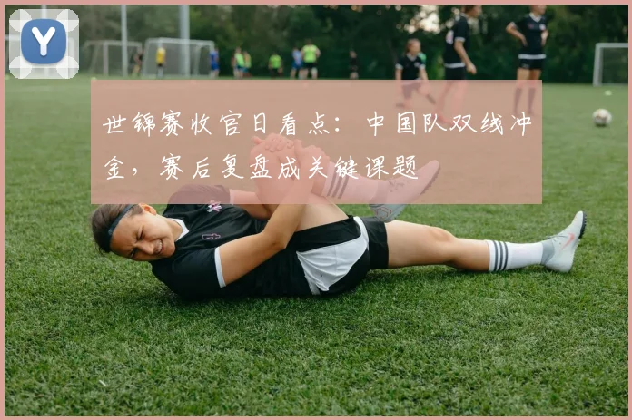 世锦赛收官日看点：中国队双线冲金，赛后复盘成关键课题