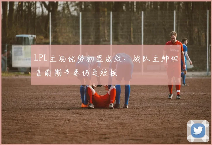 LPL主场优势初显成效，战队主帅坦言前期节奏仍是短板