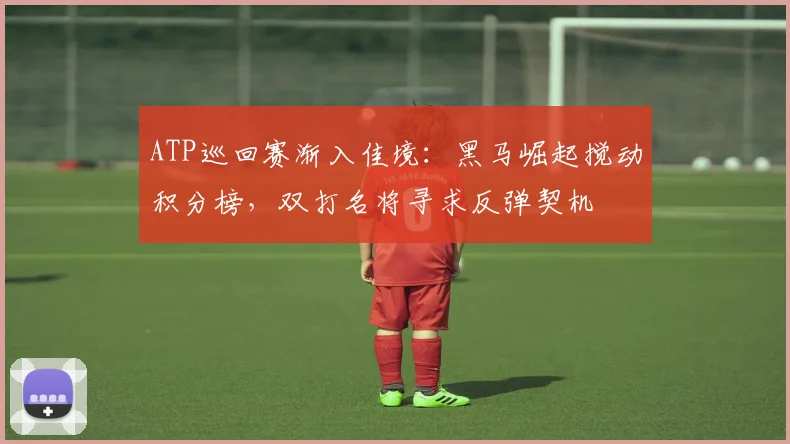 ATP巡回赛渐入佳境：黑马崛起搅动积分榜，双打名将寻求反弹契机