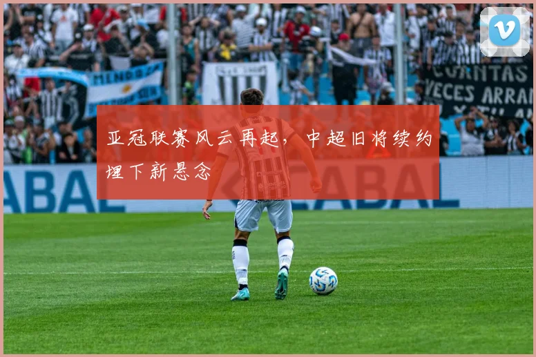 亚冠联赛风云再起，中超旧将续约埋下新悬念