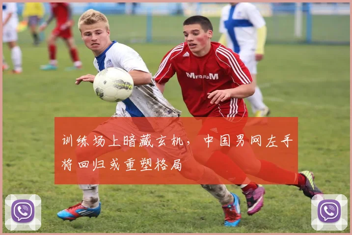 训练场上暗藏玄机，中国男网左手将回归或重塑格局