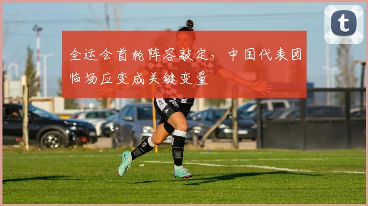 全运会首轮阵容敲定，中国代表团临场应变成关键变量