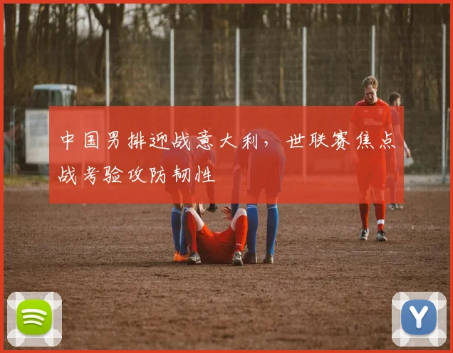 中国男排迎战意大利，世联赛焦点战考验攻防韧性