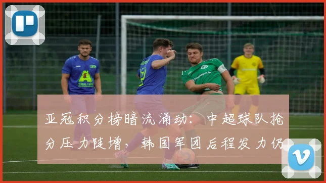 亚冠积分榜暗流涌动：中超球队抢分压力陡增，韩国军团后程发力仍有戏