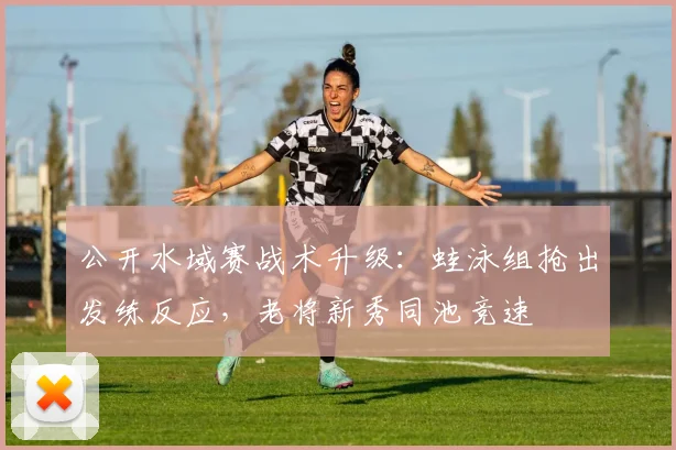 公开水域赛战术升级：蛙泳组抢出发练反应，老将新秀同池竞速