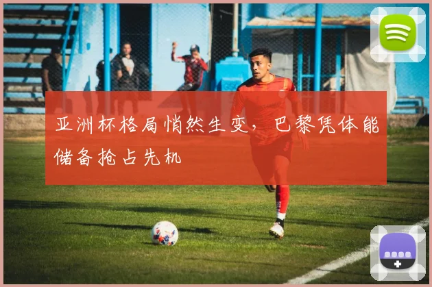 亚洲杯格局悄然生变，巴黎凭体能储备抢占先机