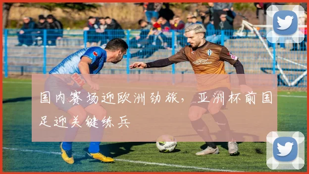 国内赛场迎欧洲劲旅，亚洲杯前国足迎关键练兵