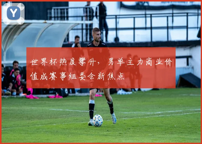 世界杯热度攀升，男单主力商业价值成赛事组委会新焦点