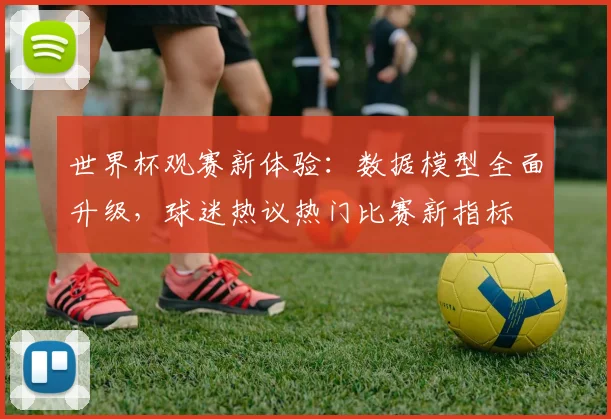 世界杯观赛新体验：数据模型全面升级，球迷热议热门比赛新指标
