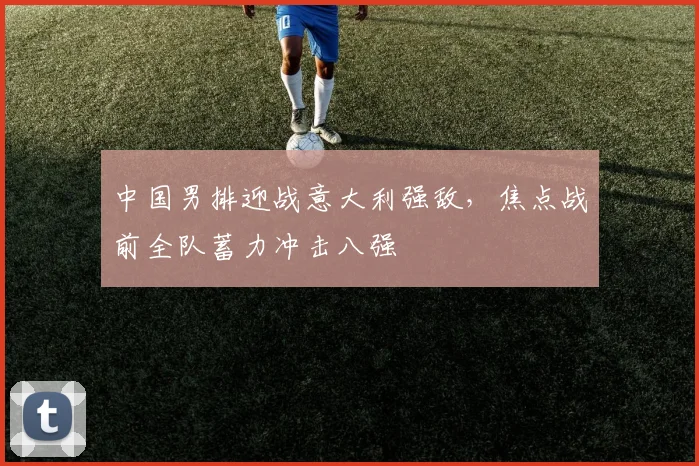 中国男排迎战意大利强敌，焦点战前全队蓄力冲击八强