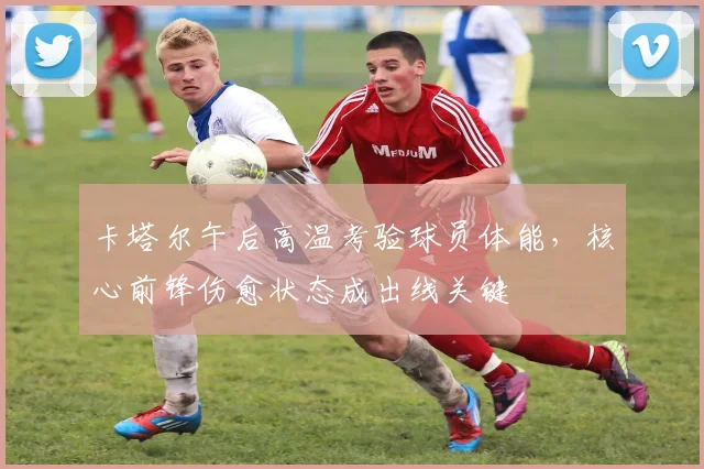 卡塔尔午后高温考验球员体能，核心前锋伤愈状态成出线关键