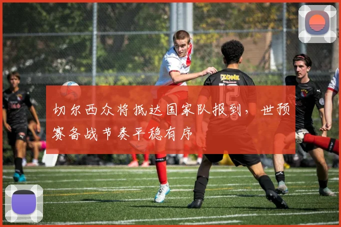 切尔西众将抵达国家队报到，世预赛备战节奏平稳有序