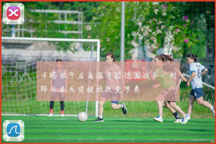 卡塔尔午后高温考验德国战车，对阵日本或将被迫改变节奏