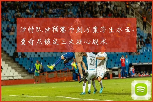 沙特队世预赛冲刺方案浮出水面，曼奇尼锁定三大核心战术