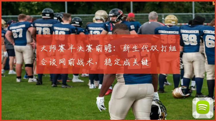 大师赛半决赛前瞻：新生代双打组合谈网前战术，稳定成关键