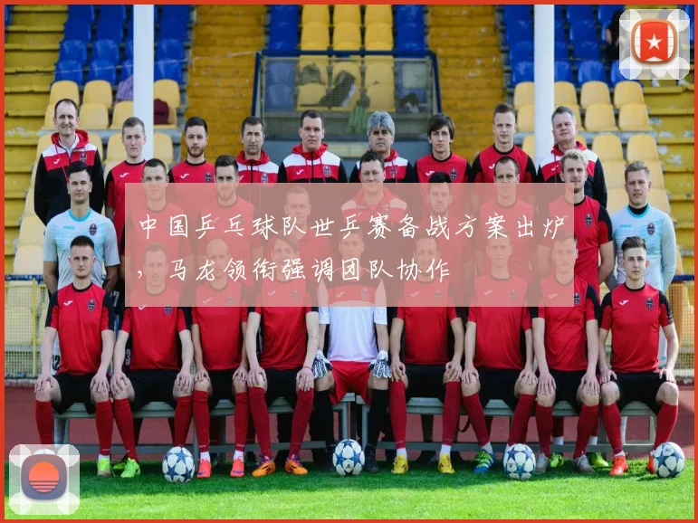 中国乒乓球队世乒赛备战方案出炉，马龙领衔强调团队协作