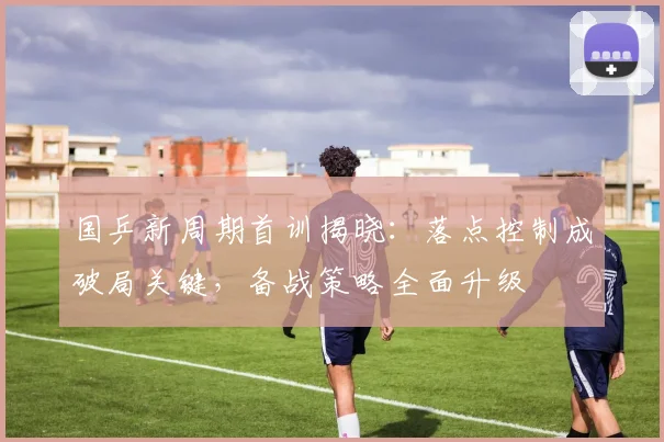 国乒新周期首训揭晓：落点控制成破局关键，备战策略全面升级
