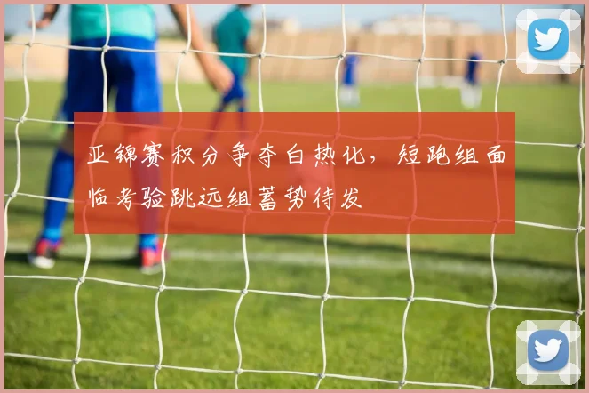 亚锦赛积分争夺白热化，短跑组面临考验跳远组蓄势待发