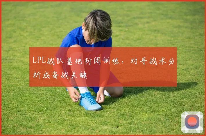 LPL战队基地封闭训练，对手战术分析成备战关键
