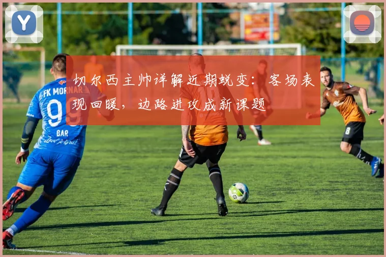 切尔西主帅详解近期蜕变：客场表现回暖，边路进攻成新课题